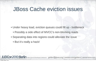 JBoss Cache eviction issues


                            • Under heavy load, eviction queues could fill up - bottleneck
                             • Possibly a side effect of MVCC’s non-blocking reads
                            • Separating data into regions could alleviate the issue
                             • But it’s really a hack!




                                                           galder@jboss.org | twitter.com/galderz | zamarreno.com
Thursday, October 7, 2010
 
