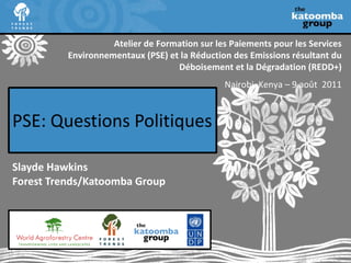 PSE:  Questions Politiques Slayde Hawkins Forest Trends/Katoomba Group Atelier de Formation sur les Paiements pour les Services Environnementaux (PSE) et la Réduction des Emissions résultant du Déboisement et la Dégradation (REDD+) Nairobi, Kenya – 9 août  2011 