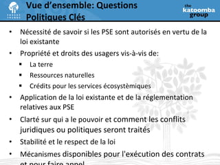 Nécessité de savoir si les PSE sont autorisés en vertu de la  loi existante Propriété et droits des usagers vis-à-vis de: La terre Ressources naturelles Crédits pour les services écosystèmiques Application de la loi existante et de la réglementation relatives aux PSE Clarté sur qui a le pouvoir et  comment les conflits juridiques ou politiques seront traités Stabilité et le respect de la loi Mécanismes  disponibles pour l'exécution des contrats et pour faire appel Vue d’ensemble: Questions Politiques Clés  