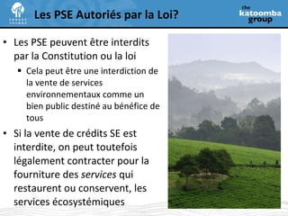 Les PSE peuvent  être interdits par la Constitution ou la loi Cela peut être une interdiction de  la vente de services environnementaux comme un bien public destiné au bénéfice de tous Si la vente de crédits SE est interdite, on peut toutefois légalement contracter pour la fourniture des  services  qui restaurent ou conservent, les services écosystémiques   Les PSE Autoriés par la Loi? 