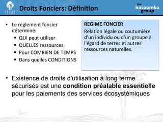 REGIME FONCIER Relation légale ou coutumière d'un individu ou d’un groupe à l'égard de terres et autres ressources naturelles. Droits Fonciers: Définition Le règlement foncier détermine: QUI peut utiliser QUELLES ressources  Pour COMBIEN DE TEMPS Dans quelles CONDITIONS Existence de droits d'utilisation à long terme sécurisés est une  condition préalable essentielle  pour les paiements des services écosystémiques 