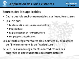 Sources des lois applicables Cadre des lois environnementales, sur l’eau, forestières Les Lois sur: Les terres & les ressources naturelles L’agriculture La planification et l’infrastructure Les peuples autochtones Les autorités réglementaires clés: Services ou Ministères de l’Environnement & de l’Agriculture Ecueils: Les lois ou règlements contradictoires, les autorités se chevauchantes ou contradictoires Application des Lois Existantes 