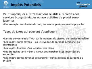 Peut s'appliquer aux transactions relatifs aux crédits des services écosystémiques ou aux activités de projet sous-jacentes Par exemple: les récoltes de bois, les ventes généralement imposables  Types de taxes qui peuvent s'appliquer: La taxe de vente et la TVA - sur le montant du bien ou du service transféré Les Impôts sur le revenu – sur le revenue de carbone personnel ou d'entreprise Les impôts fonciers - Sur la valeur des biens Les droits/Les tarifs – Sur la valeur des marchandises importées ou exportées Les impôts sur les revenus de carbone – sur les crédits de carbone ou projets Impôts Potentiels 