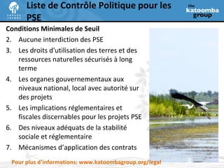 Liste de Contrôle Politique pour les PSE Conditions Minimales de Seuil Aucune interdiction des PSE Les droits d'utilisation des terres et des ressources naturelles sécurisés à long terme Les organes gouvernementaux aux niveaux national, local avec autorité sur des projets Les implications réglementaires et fiscales discernables pour les projets PSE Des niveaux adéquats de la stabilité sociale et réglementaire Mécanismes d’application des contrats Pour plus d’informations: www.katoombagroup.org/legal 