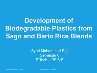 Development of
Biodegradable Plastics from
Sago and Bario Rice Blends

                            Syed Mohammed Sajl
                                Semester 6
                              B Tech – PS & E

Monday, December 17, 2012       Review Seminar - Semester 5   1
 