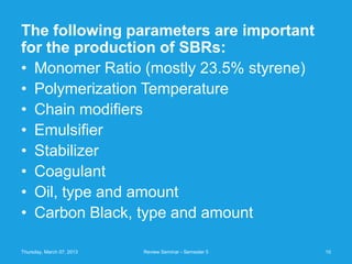 The following parameters are important
for the production of SBRs:
• Monomer Ratio (mostly 23.5% styrene)
• Polymerization Temperature
• Chain modifiers
• Emulsifier
• Stabilizer
• Coagulant
• Oil, type and amount
• Carbon Black, type and amount

Thursday, March 07, 2013   Review Seminar - Semester 5   10
 