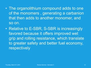 • The organolithium compound adds to one
  of the monomers , generating a carbanion
  that then adds to another monomer, and
  so on.
• Relative to E-SBR, S-SBR is increasingly
  favored because it offers improved wet
  grip and rolling resistance, which translate
  to greater safety and better fuel economy,
  respectively


Thursday, March 07, 2013   Review Seminar - Semester 5   12
 