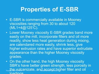 Properties of E-SBR
• E-SBR is commercially available in Mooney
  viscosities ranging from 30 to about 120
  (ML1+4@125 C).           O




• Lower Mooney viscosity E-SBR grades band more
  easily on the mill, incorporate fillers and oil more
  readily, show less heat generation during mixing,
  are calendared more easily, shrink less, give
  higher extrusion rates and have superior extrudate
  appearance than the higher Mooney viscosity
  grades.
• On the other hand, the high Mooney viscosity
  SBR’s have better green strength, less porosity in
  the vulcanizate, and accept higher filler and oil
Thursday, March 07, 2013       Review Seminar - Semester 5   14
 