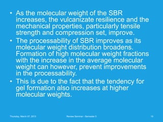 • As the molecular weight of the SBR
  increases, the vulcanizate resilience and the
  mechanical properties, particularly tensile
  strength and compression set, improve.
• The processability of SBR improves as its
  molecular weight distribution broadens.
  Formation of high molecular weight fractions
  with the increase in the average molecular
  weight can however, prevent improvements
  in the processability.
• This is due to the fact that the tendency for
  gel formation also increases at higher
  molecular weights.


Thursday, March 07, 2013   Review Seminar - Semester 5   15
 