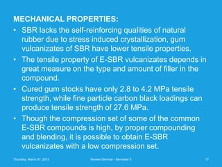 MECHANICAL PROPERTIES:
• SBR lacks the self-reinforcing qualities of natural
  rubber due to stress induced crystallization, gum
  vulcanizates of SBR have lower tensile properties.
• The tensile property of E-SBR vulcanizates depends in
  great measure on the type and amount of filler in the
  compound.
• Cured gum stocks have only 2.8 to 4.2 MPa tensile
  strength, while fine particle carbon black loadings can
  produce tensile strength of 27.6 MPa.
• Though the compression set of some of the common
  E-SBR compounds is high, by proper compounding
  and blending, it is possible to obtain E-SBR
  vulcanizates with a low compression set.
Thursday, March 07, 2013   Review Seminar - Semester 5   17
 