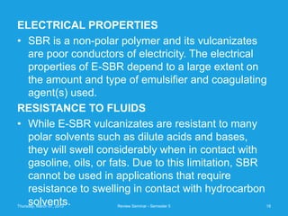 ELECTRICAL PROPERTIES
• SBR is a non-polar polymer and its vulcanizates
  are poor conductors of electricity. The electrical
  properties of E-SBR depend to a large extent on
  the amount and type of emulsifier and coagulating
  agent(s) used.
RESISTANCE TO FLUIDS
• While E-SBR vulcanizates are resistant to many
  polar solvents such as dilute acids and bases,
  they will swell considerably when in contact with
  gasoline, oils, or fats. Due to this limitation, SBR
  cannot be used in applications that require
  resistance to swelling in contact with hydrocarbon
  solvents.
Thursday, March 07, 2013   Review Seminar - Semester 5   18
 
