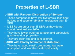Properties of L-SBR
L-SBR with Random Distribution of Styrene:
• These compounds have low hysteresis, less heat
  buildup and superior abrasion resistance than E-
  SBR.
• L-SBRs are purer than E-SBR as they do not
  contain residual emulsifier.
• They have lower water absorption and particularly
  good electrical properties.
• They are odor free and light colored.
L-SBR with Blocky Monomer Distribution:
• They have good elastic properties, low water
  absorption and low electrical conductivity
Thursday, March 07, 2013    Review Seminar - Semester 5   19
 