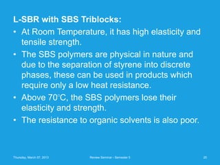 L-SBR with SBS Triblocks:
• At Room Temperature, it has high elasticity and
  tensile strength.
• The SBS polymers are physical in nature and
  due to the separation of styrene into discrete
  phases, these can be used in products which
  require only a low heat resistance.
• Above 70 C, the SBS polymers lose their
                           O



  elasticity and strength.
• The resistance to organic solvents is also poor.



Thursday, March 07, 2013       Review Seminar - Semester 5   20
 