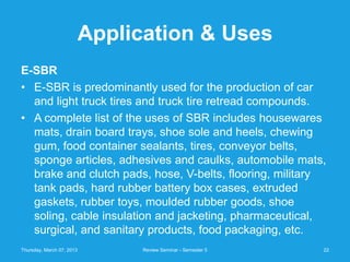 Application & Uses
E-SBR
• E-SBR is predominantly used for the production of car
  and light truck tires and truck tire retread compounds.
• A complete list of the uses of SBR includes housewares
  mats, drain board trays, shoe sole and heels, chewing
  gum, food container sealants, tires, conveyor belts,
  sponge articles, adhesives and caulks, automobile mats,
  brake and clutch pads, hose, V-belts, flooring, military
  tank pads, hard rubber battery box cases, extruded
  gaskets, rubber toys, moulded rubber goods, shoe
  soling, cable insulation and jacketing, pharmaceutical,
  surgical, and sanitary products, food packaging, etc.
Thursday, March 07, 2013         Review Seminar - Semester 5   22
 