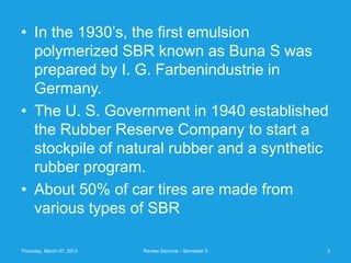 • In the 1930’s, the first emulsion
  polymerized SBR known as Buna S was
  prepared by I. G. Farbenindustrie in
  Germany.
• The U. S. Government in 1940 established
  the Rubber Reserve Company to start a
  stockpile of natural rubber and a synthetic
  rubber program.
• About 50% of car tires are made from
  various types of SBR

Thursday, March 07, 2013   Review Seminar - Semester 5   3
 