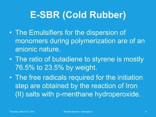 E-SBR (Cold Rubber)
• The Emulsifiers for the dispersion of
  monomers during polymerization are of an
  anionic nature.
• The ratio of butadiene to styrene is mostly
  76.5% to 23.5% by weight.
• The free radicals required for the initiation
  step are obtained by the reaction of Iron
  (II) salts with p-menthane hydroperoxide.

Thursday, March 07, 2013   Review Seminar - Semester 5   6
 
