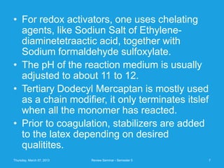 • For redox activators, one uses chelating
  agents, like Sodiun Salt of Ethylene-
  diaminetetraactic acid, together with
  Sodium formaldehyde sulfoxylate.
• The pH of the reaction medium is usually
  adjusted to about 11 to 12.
• Tertiary Dodecyl Mercaptan is mostly used
  as a chain modifier, it only terminates itslef
  when all the monomer has reacted.
• Prior to coagulation, stabilizers are added
  to the latex depending on desired
  qualitites.
Thursday, March 07, 2013   Review Seminar - Semester 5   7
 