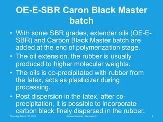OE-E-SBR Caron Black Master
               batch
• With some SBR grades, extender oils (OE-E-
  SBR) and Carbon Black Master batch are
  added at the end of polymerization stage.
• The oil extension, the rubber is usually
  produced to higher molecular weights.
• The oils is co-precipitated with rubber from
  the latex, acts as plasticizer during
  processing.
• Post dispersion in the latex, after co-
  precipitation, it is possible to incorporate
  carbon black finely dispersed in the rubber.
Thursday, March 07, 2013   Review Seminar - Semester 5   8
 