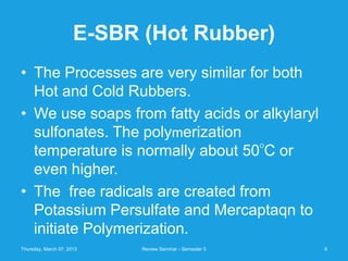 E-SBR (Hot Rubber)
• The Processes are very similar for both
  Hot and Cold Rubbers.
• We use soaps from fatty acids or alkylaryl
  sulfonates. The polymerization
                                                          O
  temperature is normally about 50 C or
  even higher.
• The free radicals are created from
  Potassium Persulfate and Mercaptaqn to
  initiate Polymerization.
Thursday, March 07, 2013    Review Seminar - Semester 5       9
 