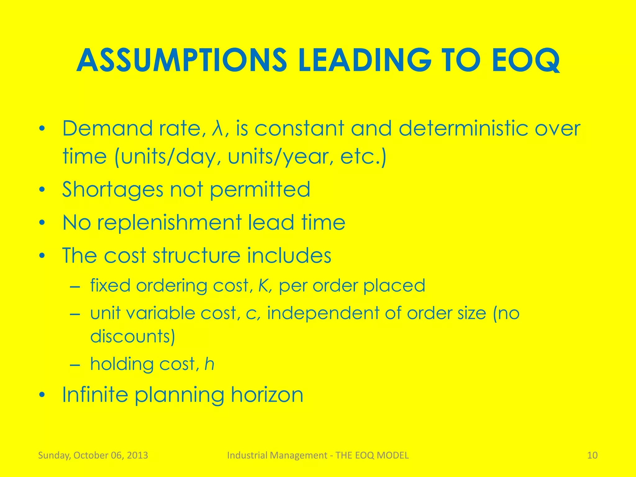 ASSUMPTIONS LEADING TO EOQ
• Demand rate, λ, is constant and deterministic over
time (units/day, units/year, etc.)
• Shortages not permitted
• No replenishment lead time
• The cost structure includes
– fixed ordering cost, K, per order placed
– unit variable cost, c, independent of order size (no
discounts)
– holding cost, h
• Infinite planning horizon
Sunday, October 06, 2013 Industrial Management - THE EOQ MODEL 10
 