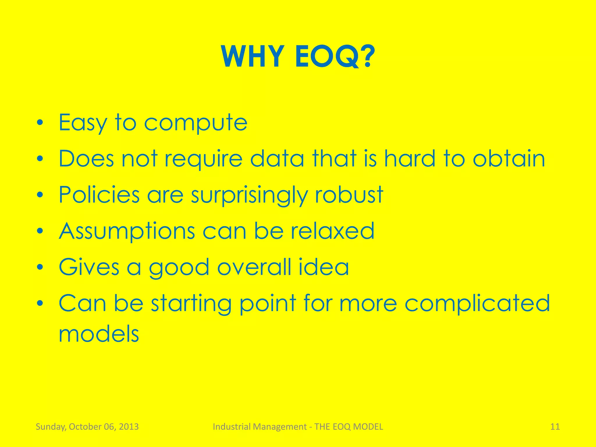 WHY EOQ?
• Easy to compute
• Does not require data that is hard to obtain
• Policies are surprisingly robust
• Assumptions can be relaxed
• Gives a good overall idea
• Can be starting point for more complicated
models
Sunday, October 06, 2013 Industrial Management - THE EOQ MODEL 11
 