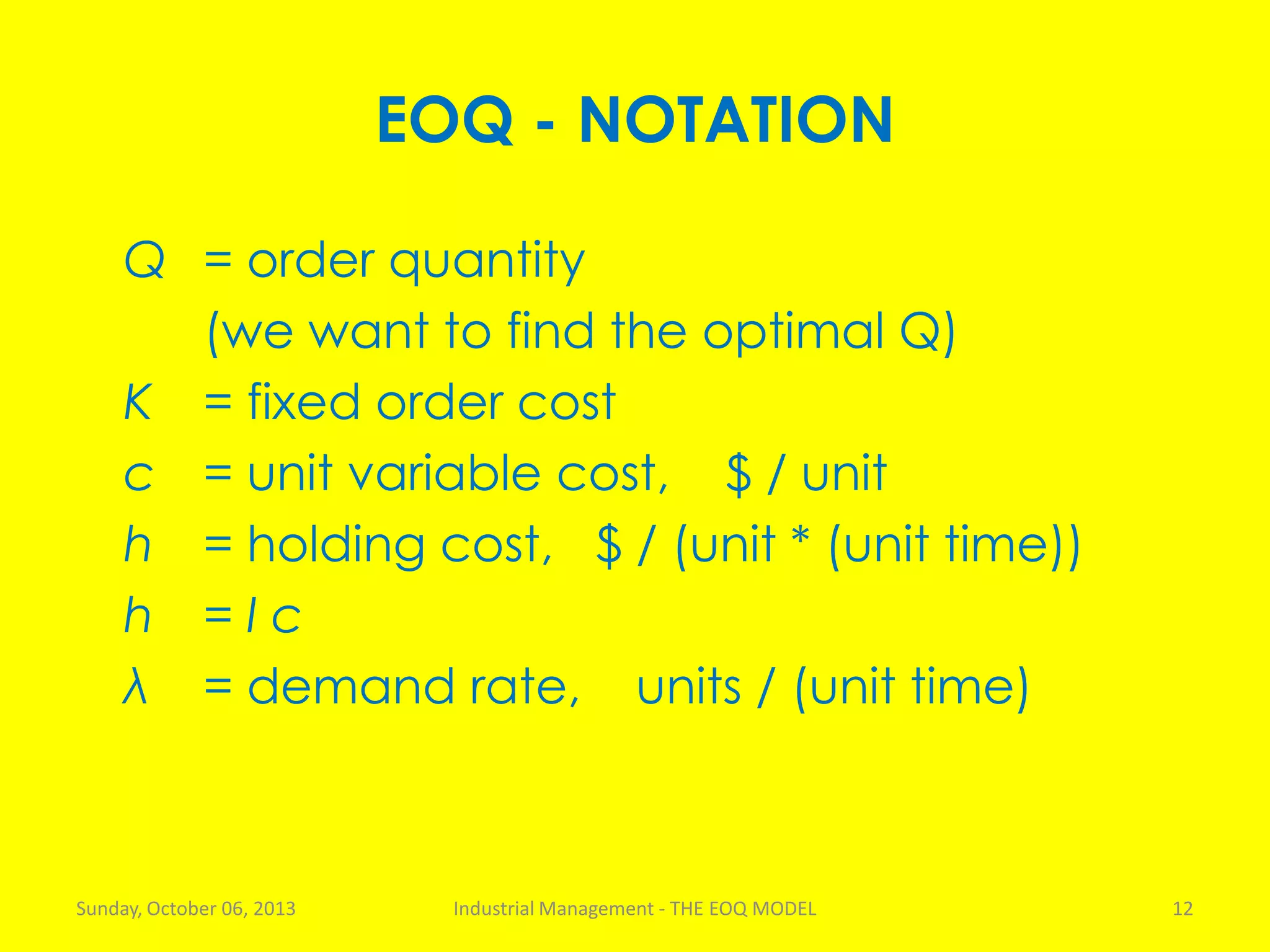 EOQ - NOTATION
Q = order quantity
(we want to find the optimal Q)
K = fixed order cost
c = unit variable cost, $ / unit
h = holding cost, $ / (unit * (unit time))
h = I c
λ = demand rate, units / (unit time)
Sunday, October 06, 2013 Industrial Management - THE EOQ MODEL 12
 