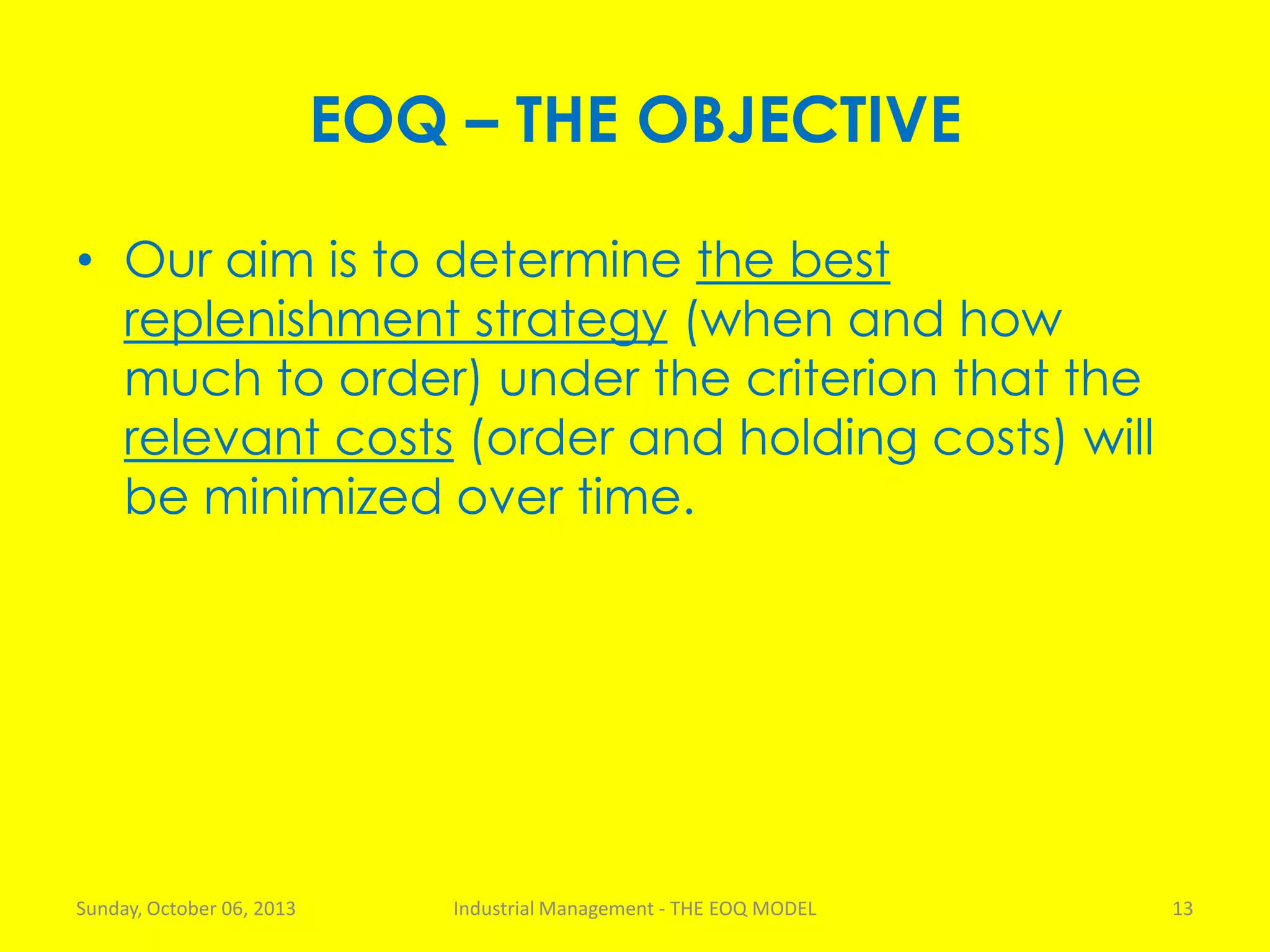 EOQ – THE OBJECTIVE
• Our aim is to determine the best
replenishment strategy (when and how
much to order) under the criterion that the
relevant costs (order and holding costs) will
be minimized over time.
Sunday, October 06, 2013 Industrial Management - THE EOQ MODEL 13
 