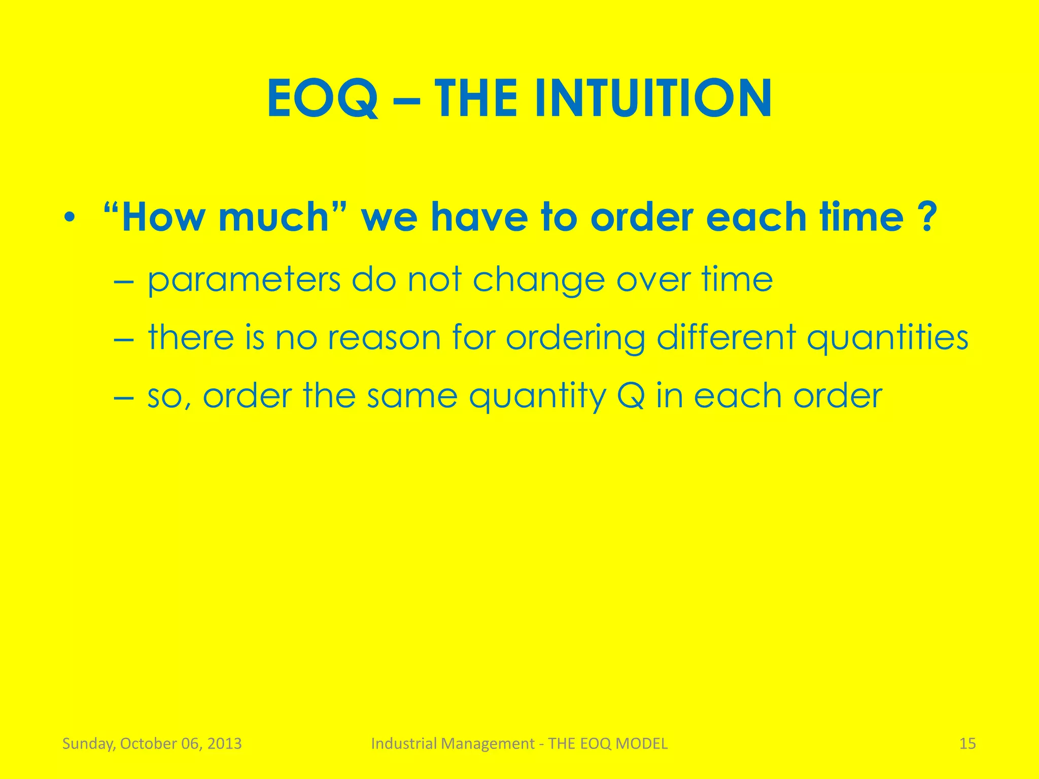 EOQ – THE INTUITION
• “How much” we have to order each time ?
– parameters do not change over time
– there is no reason for ordering different quantities
– so, order the same quantity Q in each order
Sunday, October 06, 2013 Industrial Management - THE EOQ MODEL 15
 