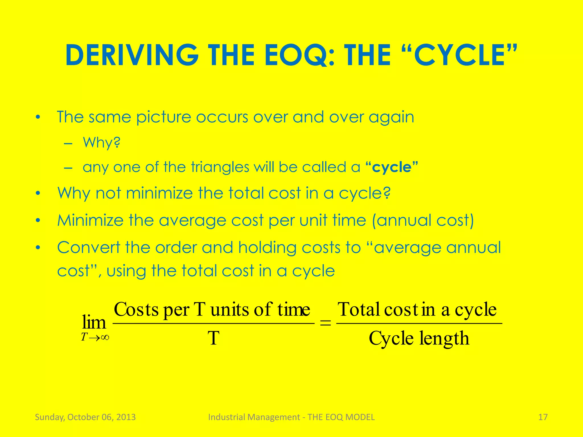 DERIVING THE EOQ: THE “CYCLE”
• The same picture occurs over and over again
– Why?
– any one of the triangles will be called a “cycle”
• Why not minimize the total cost in a cycle?
• Minimize the average cost per unit time (annual cost)
• Convert the order and holding costs to “average annual
cost”, using the total cost in a cycle
Sunday, October 06, 2013 Industrial Management - THE EOQ MODEL 17
lengthCycle
cycleaincostTotal
T
timeofunitsTperCosts
lim
T
 