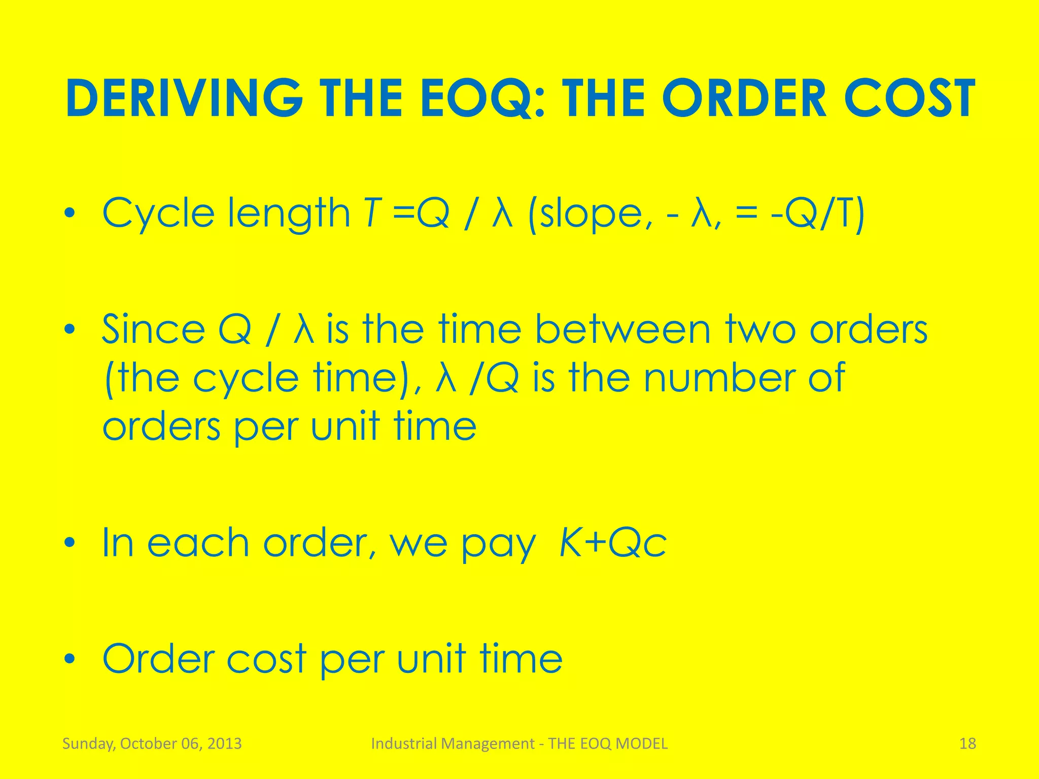 DERIVING THE EOQ: THE ORDER COST
• Cycle length T =Q / λ (slope, - λ, = -Q/T)
• Since Q / λ is the time between two orders
(the cycle time), λ /Q is the number of
orders per unit time
• In each order, we pay K+Qc
• Order cost per unit time
Sunday, October 06, 2013 Industrial Management - THE EOQ MODEL 18
 