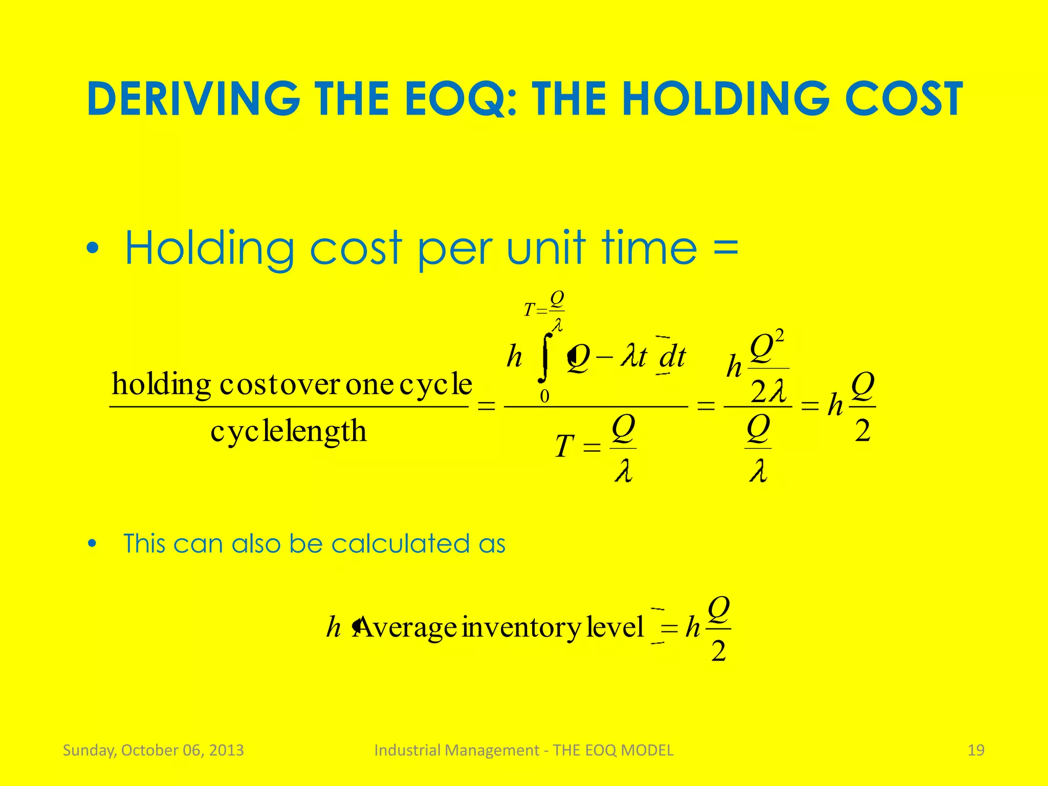 DERIVING THE EOQ: THE HOLDING COST
Sunday, October 06, 2013 Industrial Management - THE EOQ MODEL 19
• Holding cost per unit time =
2
2
lengthcycle
cycleoneovercostholding
2
0 Q
h
Q
Q
h
Q
T
dttQh
Q
T
2
levelinventoryAverage
Q
hh
• This can also be calculated as
 