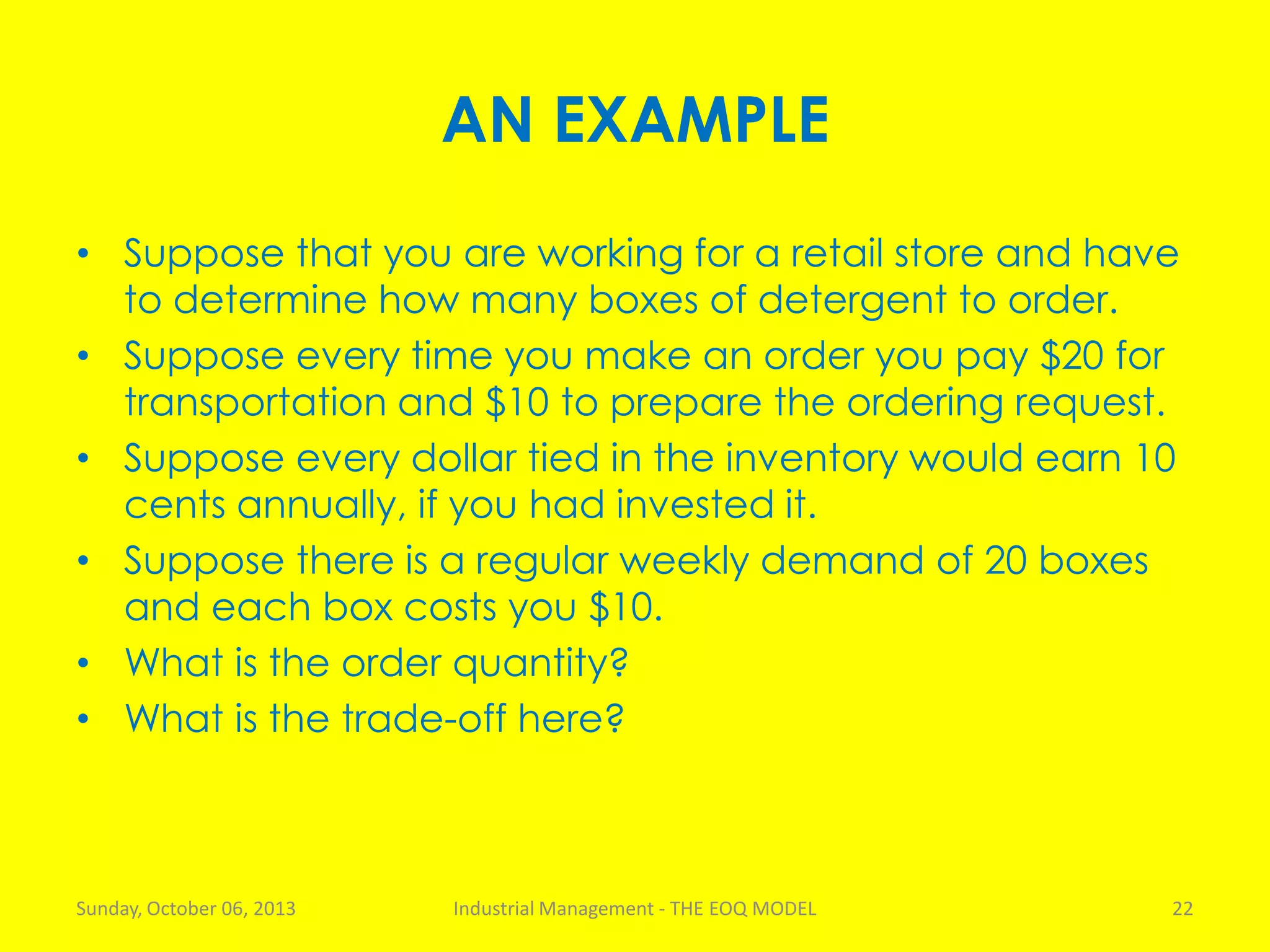 AN EXAMPLE
• Suppose that you are working for a retail store and have
to determine how many boxes of detergent to order.
• Suppose every time you make an order you pay $20 for
transportation and $10 to prepare the ordering request.
• Suppose every dollar tied in the inventory would earn 10
cents annually, if you had invested it.
• Suppose there is a regular weekly demand of 20 boxes
and each box costs you $10.
• What is the order quantity?
• What is the trade-off here?
Sunday, October 06, 2013 Industrial Management - THE EOQ MODEL 22
 