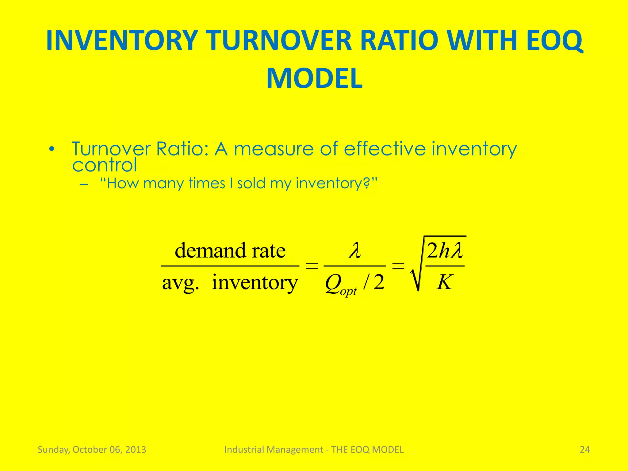INVENTORY TURNOVER RATIO WITH EOQ
MODEL
Sunday, October 06, 2013 Industrial Management - THE EOQ MODEL 24
• Turnover Ratio: A measure of effective inventory
control
– “How many times I sold my inventory?”
demand rate 2
avg. inventory / 2opt
h
Q K
 