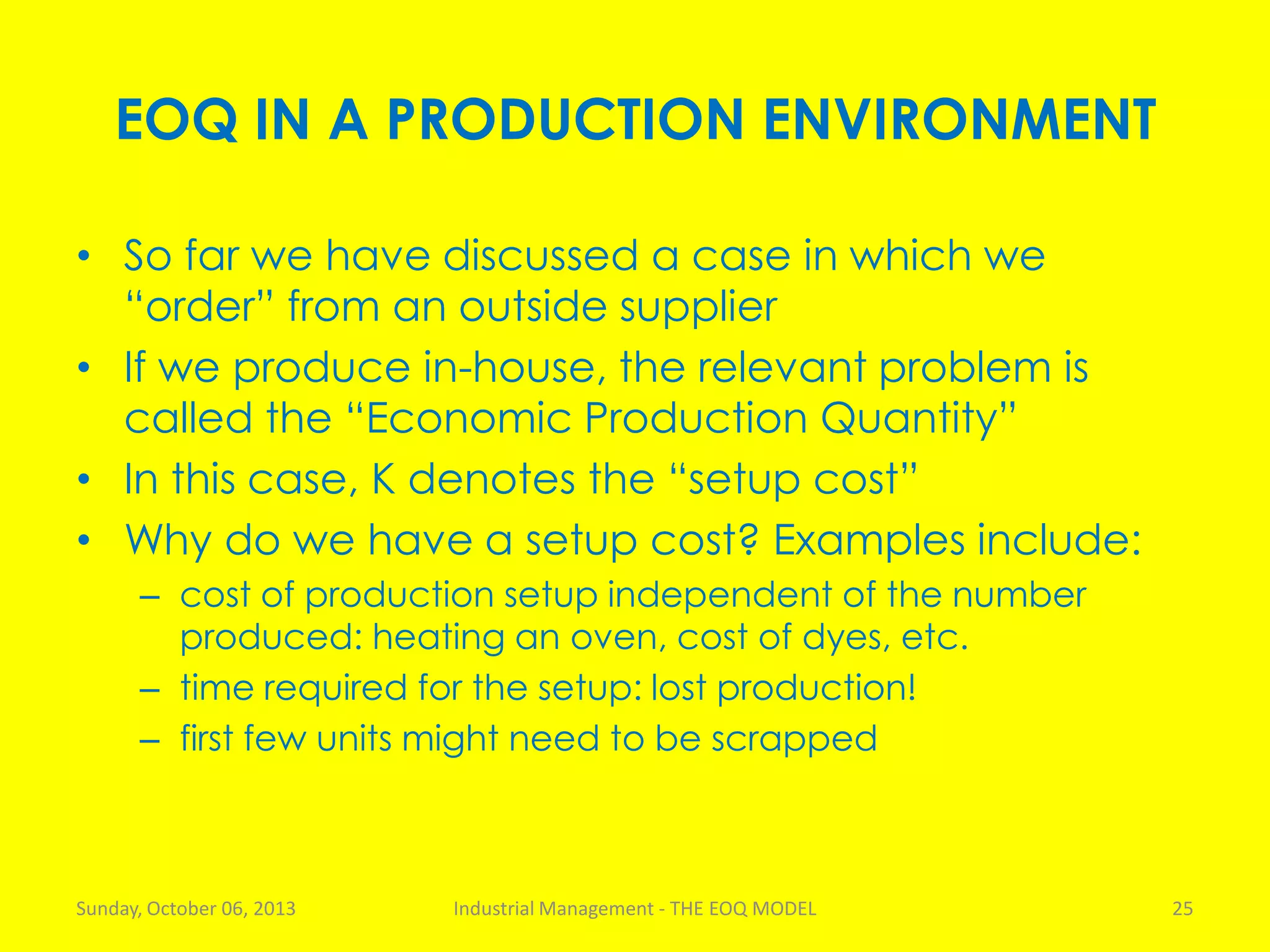EOQ IN A PRODUCTION ENVIRONMENT
• So far we have discussed a case in which we
“order” from an outside supplier
• If we produce in-house, the relevant problem is
called the “Economic Production Quantity”
• In this case, K denotes the “setup cost”
• Why do we have a setup cost? Examples include:
– cost of production setup independent of the number
produced: heating an oven, cost of dyes, etc.
– time required for the setup: lost production!
– first few units might need to be scrapped
Sunday, October 06, 2013 Industrial Management - THE EOQ MODEL 25
 