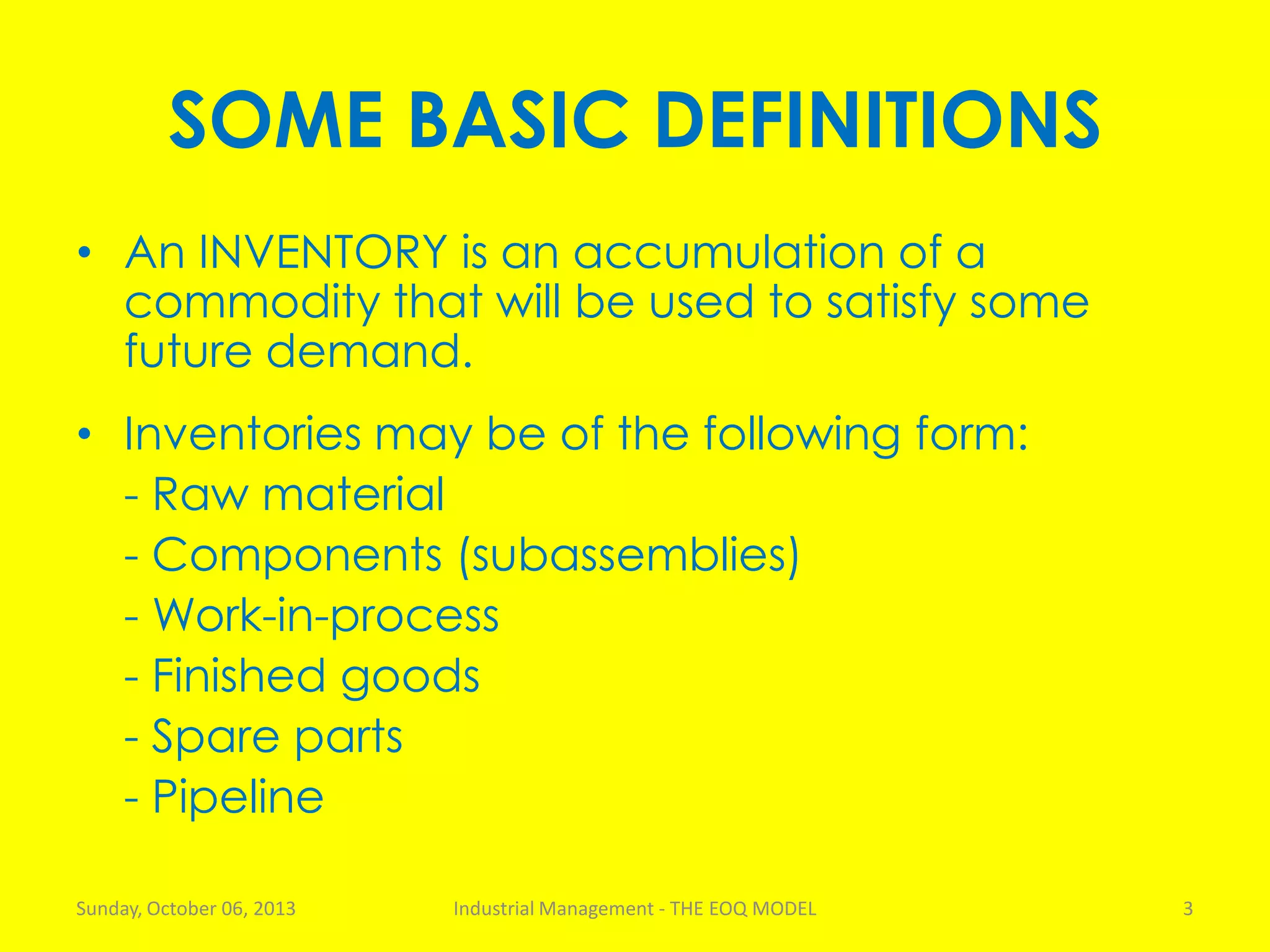 SOME BASIC DEFINITIONS
• An INVENTORY is an accumulation of a
commodity that will be used to satisfy some
future demand.
• Inventories may be of the following form:
- Raw material
- Components (subassemblies)
- Work-in-process
- Finished goods
- Spare parts
- Pipeline
Sunday, October 06, 2013 Industrial Management - THE EOQ MODEL 3
 