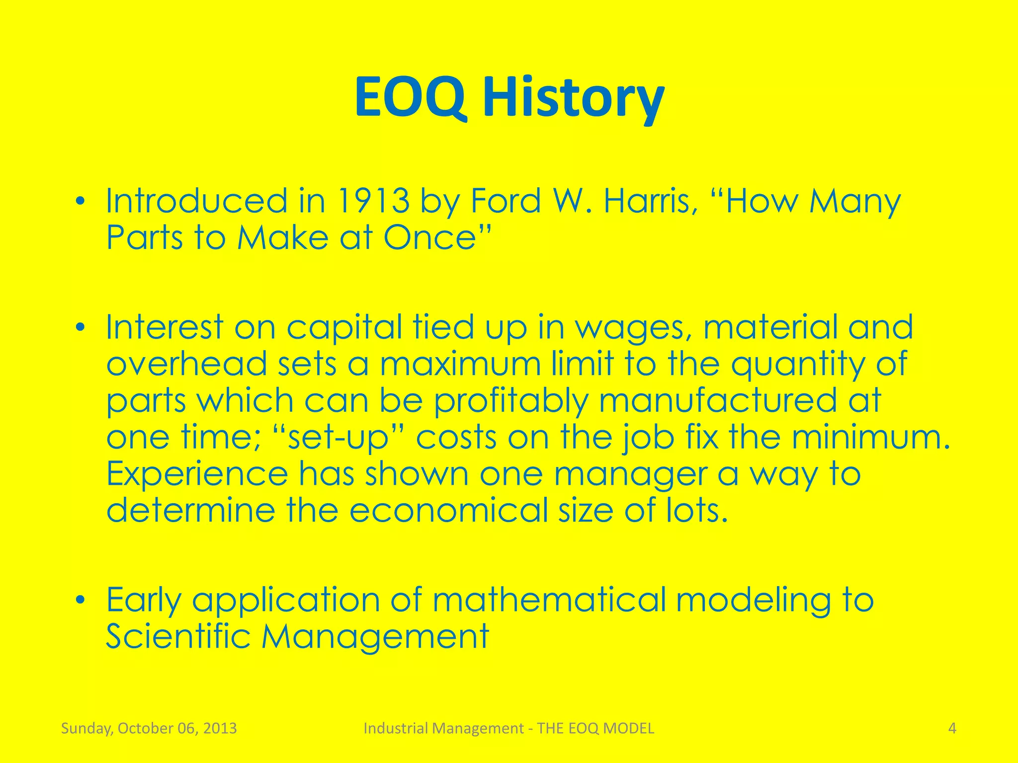 EOQ History
• Introduced in 1913 by Ford W. Harris, “How Many
Parts to Make at Once”
• Interest on capital tied up in wages, material and
overhead sets a maximum limit to the quantity of
parts which can be profitably manufactured at
one time; “set-up” costs on the job fix the minimum.
Experience has shown one manager a way to
determine the economical size of lots.
• Early application of mathematical modeling to
Scientific Management
Sunday, October 06, 2013 Industrial Management - THE EOQ MODEL 4
 