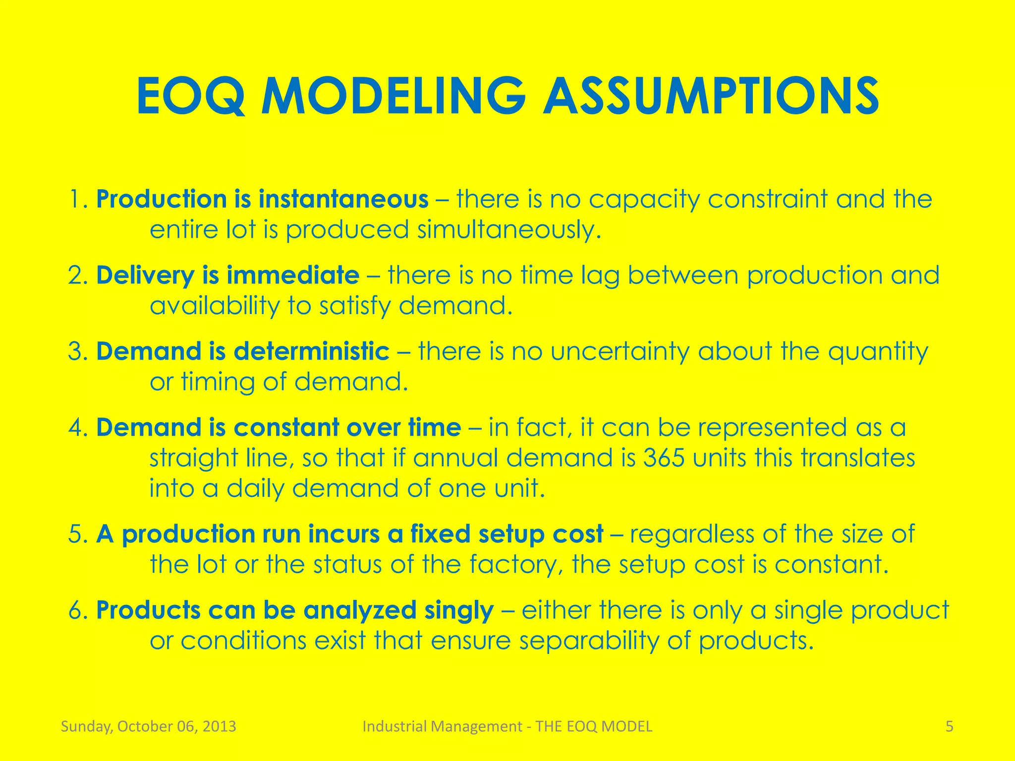 EOQ MODELING ASSUMPTIONS
1. Production is instantaneous – there is no capacity constraint and the
entire lot is produced simultaneously.
2. Delivery is immediate – there is no time lag between production and
availability to satisfy demand.
3. Demand is deterministic – there is no uncertainty about the quantity
or timing of demand.
4. Demand is constant over time – in fact, it can be represented as a
straight line, so that if annual demand is 365 units this translates
into a daily demand of one unit.
5. A production run incurs a fixed setup cost – regardless of the size of
the lot or the status of the factory, the setup cost is constant.
6. Products can be analyzed singly – either there is only a single product
or conditions exist that ensure separability of products.
Sunday, October 06, 2013 Industrial Management - THE EOQ MODEL 5
 