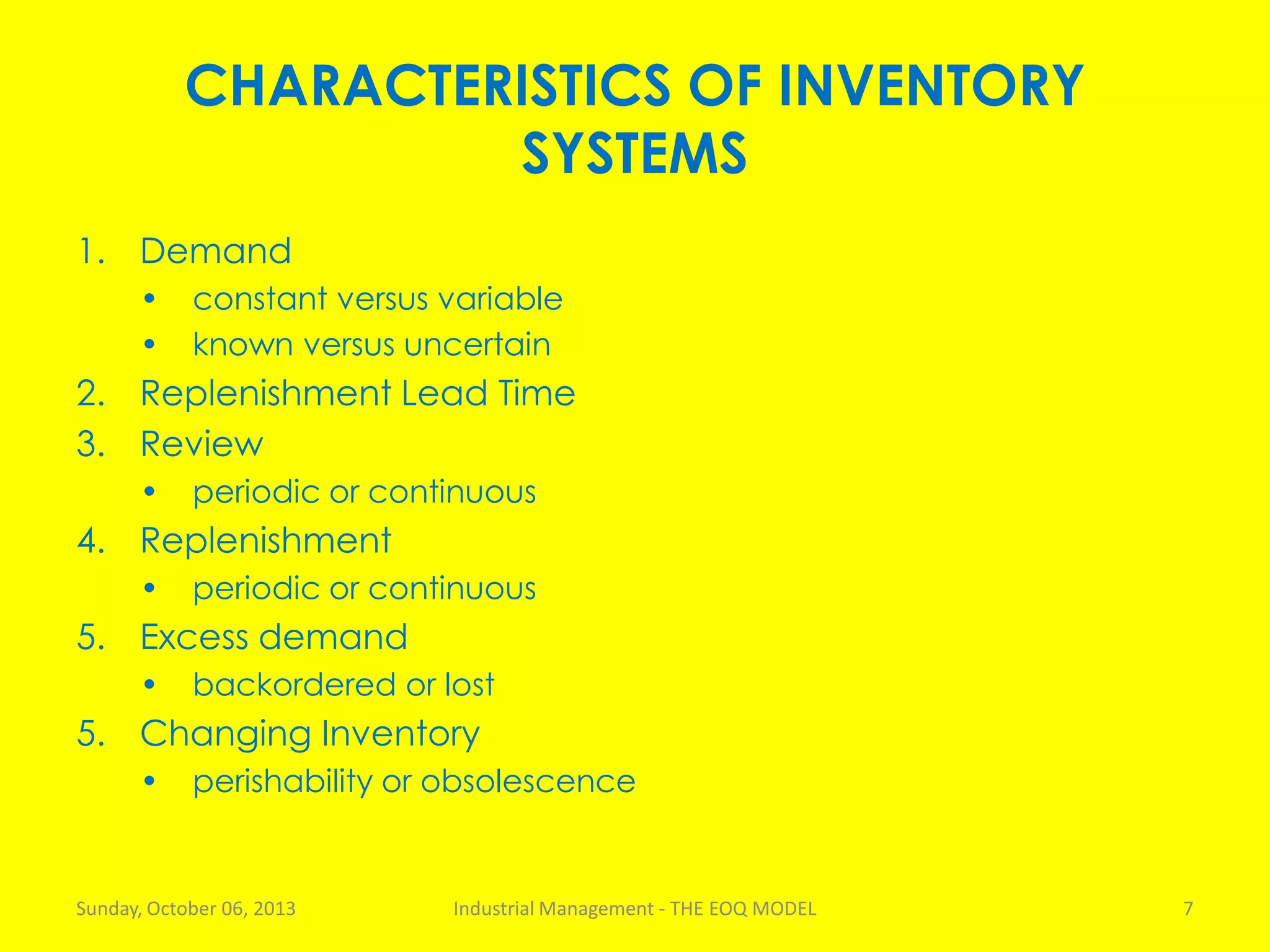 CHARACTERISTICS OF INVENTORY
SYSTEMS
1. Demand
• constant versus variable
• known versus uncertain
2. Replenishment Lead Time
3. Review
• periodic or continuous
4. Replenishment
• periodic or continuous
5. Excess demand
• backordered or lost
5. Changing Inventory
• perishability or obsolescence
Sunday, October 06, 2013 Industrial Management - THE EOQ MODEL 7
 