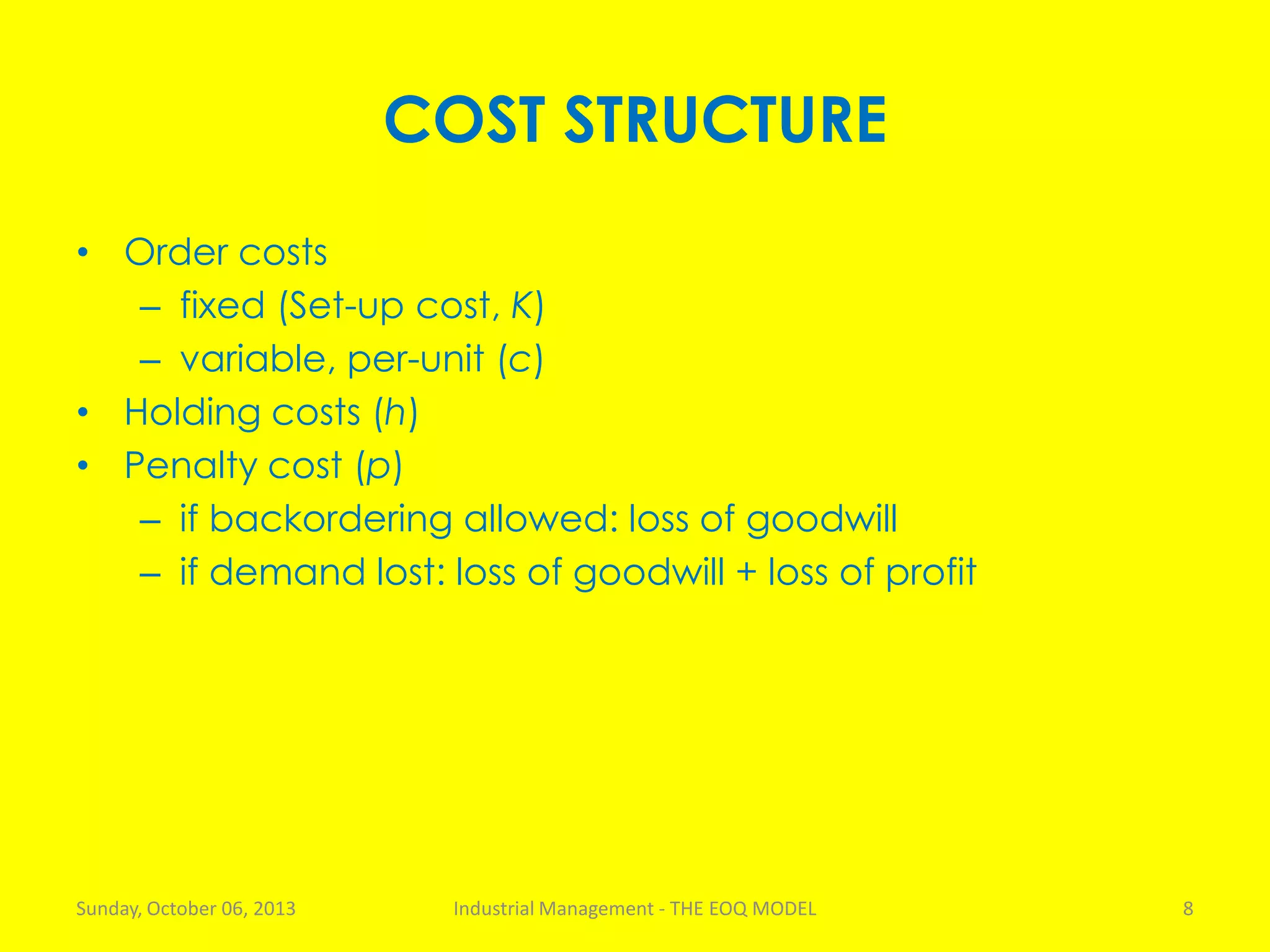 COST STRUCTURE
• Order costs
– fixed (Set-up cost, K)
– variable, per-unit (c)
• Holding costs (h)
• Penalty cost (p)
– if backordering allowed: loss of goodwill
– if demand lost: loss of goodwill + loss of profit
Sunday, October 06, 2013 Industrial Management - THE EOQ MODEL 8
 