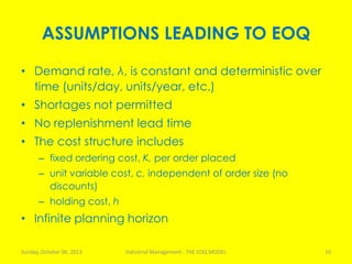 ASSUMPTIONS LEADING TO EOQ
• Demand rate, λ, is constant and deterministic over
time (units/day, units/year, etc.)
• Shortages not permitted
• No replenishment lead time
• The cost structure includes
– fixed ordering cost, K, per order placed
– unit variable cost, c, independent of order size (no
discounts)
– holding cost, h
• Infinite planning horizon
Sunday, October 06, 2013 Industrial Management - THE EOQ MODEL 10
 