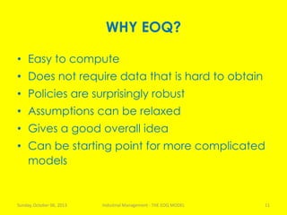 WHY EOQ?
• Easy to compute
• Does not require data that is hard to obtain
• Policies are surprisingly robust
• Assumptions can be relaxed
• Gives a good overall idea
• Can be starting point for more complicated
models
Sunday, October 06, 2013 Industrial Management - THE EOQ MODEL 11
 