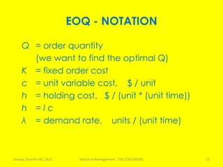 EOQ - NOTATION
Q = order quantity
(we want to find the optimal Q)
K = fixed order cost
c = unit variable cost, $ / unit
h = holding cost, $ / (unit * (unit time))
h = I c
λ = demand rate, units / (unit time)
Sunday, October 06, 2013 Industrial Management - THE EOQ MODEL 12
 