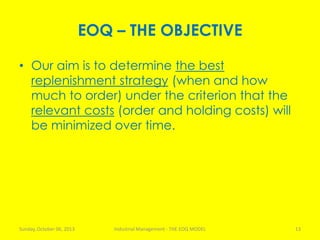 EOQ – THE OBJECTIVE
• Our aim is to determine the best
replenishment strategy (when and how
much to order) under the criterion that the
relevant costs (order and holding costs) will
be minimized over time.
Sunday, October 06, 2013 Industrial Management - THE EOQ MODEL 13
 