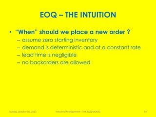 EOQ – THE INTUITION
• “When” should we place a new order ?
– assume zero starting inventory
– demand is deterministic and at a constant rate
– lead time is negligible
– no backorders are allowed
Sunday, October 06, 2013 Industrial Management - THE EOQ MODEL 14
 