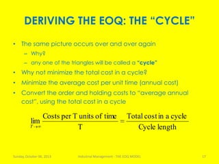 DERIVING THE EOQ: THE “CYCLE”
• The same picture occurs over and over again
– Why?
– any one of the triangles will be called a “cycle”
• Why not minimize the total cost in a cycle?
• Minimize the average cost per unit time (annual cost)
• Convert the order and holding costs to “average annual
cost”, using the total cost in a cycle
Sunday, October 06, 2013 Industrial Management - THE EOQ MODEL 17
lengthCycle
cycleaincostTotal
T
timeofunitsTperCosts
lim
T
 