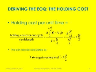 DERIVING THE EOQ: THE HOLDING COST
Sunday, October 06, 2013 Industrial Management - THE EOQ MODEL 19
• Holding cost per unit time =
2
2
lengthcycle
cycleoneovercostholding
2
0 Q
h
Q
Q
h
Q
T
dttQh
Q
T
2
levelinventoryAverage
Q
hh
• This can also be calculated as
 