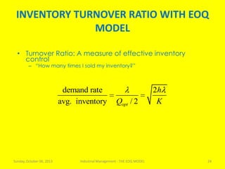 INVENTORY TURNOVER RATIO WITH EOQ
MODEL
Sunday, October 06, 2013 Industrial Management - THE EOQ MODEL 24
• Turnover Ratio: A measure of effective inventory
control
– “How many times I sold my inventory?”
demand rate 2
avg. inventory / 2opt
h
Q K
 