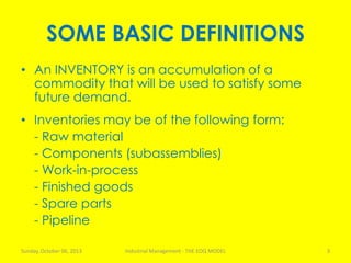 SOME BASIC DEFINITIONS
• An INVENTORY is an accumulation of a
commodity that will be used to satisfy some
future demand.
• Inventories may be of the following form:
- Raw material
- Components (subassemblies)
- Work-in-process
- Finished goods
- Spare parts
- Pipeline
Sunday, October 06, 2013 Industrial Management - THE EOQ MODEL 3
 