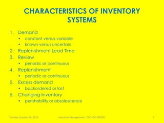 CHARACTERISTICS OF INVENTORY
SYSTEMS
1. Demand
• constant versus variable
• known versus uncertain
2. Replenishment Lead Time
3. Review
• periodic or continuous
4. Replenishment
• periodic or continuous
5. Excess demand
• backordered or lost
5. Changing Inventory
• perishability or obsolescence
Sunday, October 06, 2013 Industrial Management - THE EOQ MODEL 7
 