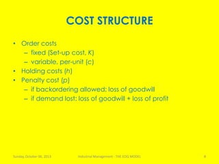 COST STRUCTURE
• Order costs
– fixed (Set-up cost, K)
– variable, per-unit (c)
• Holding costs (h)
• Penalty cost (p)
– if backordering allowed: loss of goodwill
– if demand lost: loss of goodwill + loss of profit
Sunday, October 06, 2013 Industrial Management - THE EOQ MODEL 8
 